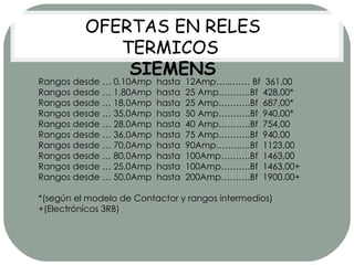 Rangos desde … 0,10Amp  hasta  12Amp…...…… Bf  361.00 Rangos desde … 1,80Amp  hasta  25 Amp….…….Bf  428,00* Rangos desde … 18,0Amp  hasta  25 Amp………..Bf  687,00* Rangos desde … 35,0Amp  hasta  50 Amp………..Bf  940,00* Rangos desde … 28,0Amp  hasta  40 Amp………..Bf  754,00 Rangos desde … 36,0Amp  hasta  75 Amp………..Bf  940,00 Rangos desde … 70,0Amp  hasta  90Amp…….…..Bf  1123.00 Rangos desde … 80,0Amp  hasta  100Amp……….Bf  1463,00 Rangos desde … 25,0Amp  hasta  100Amp……….Bf  1463,00+ Rangos desde … 50,0Amp  hasta  200Amp……….Bf  1900,00+ *(según el modelo de Contactor y rangos intermedios) +(Electrónicos 3RB) OFERTAS EN RELES TERMICOS  SIEMENS 