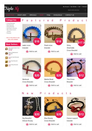 My Account        My Wishlist    Cart   Checkout


                                                                                                               Search entire store here




HOME PAGE                WHAT’s NEW       SPECIALS      SHOP           FAQs       WHOLESALE             CONTACT US


Categories                    F       e     a     t     u      r       e      d             P         r         o         d         u       c     t    s
 Unique Bracelets
 Bead Bracelets
 String Bracelets
 Allah Muslim Bracelet
 Star of David Jewish
 bracelet
 Rosaries



Click on the product to see
   other colors available

                                                 $16                                 $18                                            $17.99
Best Sellers                  water cross                      Pearl cross                                    Shiny
     Shiny Shamballa Cross    bracelet                         bracelet                                       Shamballa
     Bracelet
     $17.99                                                                                                   Cross Bracelet
                                          Add to cart                         Add to cart
     Muslim Masterpiece
     Bracelet
     $20
                                                                                                                           Add to cart
     Double Heart Bracelet
     $15

     Flag Heart Bracelet
     $12

     Heart Wrap Bracelet
     $15




                                                 $20                                 $20                                                $12
                              Medieval                         Marble Bead                                    Thin Cross
                              Cross Bracelet                   Cross Bracelet                                 Bracelet

                                          Add to cart                         Add to cart                                  Add to cart




                              N       e     w           P          r     o      d     u         c         t       s




                                                 $20                                 $20                                                $12
                              Big Beautiful                    Blue Beauty                                    Cancer support
                              Deluxe Rosary                    Cross Bracelet                                 bracelet

                                          Add to cart                         Add to cart                                  Add to cart
 