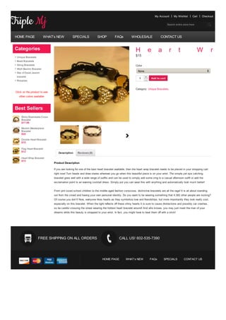 My Account      My Wishlist      Cart    Checkout


                                                                                                                                Search entire store here




HOME PAGE                WHAT’s NEW           SPECIALS             SHOP            FAQs          WHOLESALE                 CONTACT US


Categories                                                                                           H            e      a        r        t               W           r   a
 Unique Bracelets
                                                                                                     $15
 Bead Bracelets
 String Bracelets                                                                                    Color
 Allah Muslim Bracelet
                                                                                                       None
 Star of David Jewish
 bracelet                                                                                                     +
                                                                                                        1         Add to cart
 Rosaries                                                                                                     -


                                                                                                     Category: Unique Bracelets.
Click on the product to see
   other colors available



Best Sellers
     Shiny Shamballa Cross
     Bracelet
     $17.99

     Muslim Masterpiece
     Bracelet
     $20

     Double Heart Bracelet
     $15

     Flag Heart Bracelet
     $12                         Description      Reviews (0)
     Heart Wrap Bracelet
     $15
                              Product Description

                              If you are looking for one of the best heart bracelet available, then the heart wrap bracelet needs to be placed in your shopping cart
                              right now! Turn heads and draw stares wherever you go when this beautiful piece is on your wrist. The simple yet eye catching
                              bracelet goes well with a wide range of outfits and can be used to simply add some zing to a casual afternoon outfit or add the
                              exclamation point to an evening cocktail dress. Simply put you can wear this with anything and automatically look much better!


                              From pint sized school children to the middle aged fashion conscious, distinctive bracelets are all the rage! It is all about standing
                              out from the crowd and having your own personal identity. Do you want to be wearing something that 4,382 other people are rocking?
                              Of course you don’t! Now, everyone likes hearts as they symbolize love and friendships, but more importantly they look really cool,
                              especially on this bracelet. When the light reflects off these shiny hearts it is sure to cause distractions and possibly car crashes,
                              so be careful crossing the street wearing the hottest heart bracelet around! And who knows, you may just meet the man of your
                              dreams while this beauty is strapped to your wrist. In fact, you might have to beat them off with a stick!




                    FREE SHIPPING ON ALL ORDERS                                       CALL US! 602-535-7390




                                                                        HOME PAGE           WHAT’s NEW            FAQs       SPECIALS          CONTACT US
 