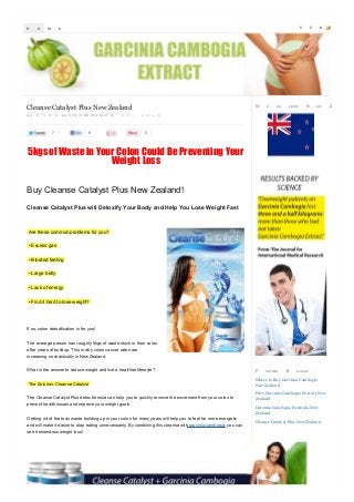 H

O

M

S

E

W

Cleanse Catalyst Plus New Zealand
by J

O

A

N

N

Eon N P O O V WE EM L B L E

7

R

2

1

,

8

2

0

1

E’

RE

FROM

U

N

B

EW

3

5

5kgs of Waste in Your Colon Could Be Preventing Your
Weight Loss
Buy Cleanse Catalyst Plus New Zealand!
Cleanse Catalyst Plus will Detoxify Your Body and Help You Lose Weight Fast

Are these common problems for you?
• Excess gas
• Bloated feeling
• Large belly
• Lack of energy
• Find it hard to lose weight?

If so, colon detoxification is for you!
The average person has roughly 5kgs of waste stuck in their colon
after years of buildup. This is why colon cancer rates are
increasing so drastically in New Zealand.
What is the answer to reduce weight and live a healthier lifestyle?
The Solution: Cleanse Catalyst
The Cleanse Catalyst Plus detox formula can help you to quickly remove the excrement from your colon to
prevent health issues and improve your weight goals.
Getting rid of the toxic waste building up in your colon for many years will help you to feel far more energetic
and will make it easier to stop eating unnecessarily. By combining this cleanse with garcinia cambogia, you can
see tremendous weight loss!

F

U RTHER

R

EA DIN G

Where to Buy Garcinia Cambogia
New Zealand
Pure Garcinia Cambogia Ex tract New
Zealand
Garcinia Cambogia Formula New
Zealand
Cleanse Cataly st Plus New Zealand

S

Z

C

R

EA LA N D

 