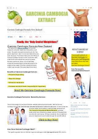 H

O

M

S

E

W

Garcinia Cambogia Formula New Zealand
by J

O

A

N

N

Eon N P O O V WE EM L B L E

7

R

2

1

,

8

2

0

1

E’

RE

FROM

U

N

B

EW

3

94

Finally, the “Holy Grail of Weightloss!”
Garcinia Cambogia Formula New Zealand
The popularity of Garcinia Cambogia Formula New

Zealand for enhanced weight loss is being felt by local
stores. Thousands of people are searching for the “holy
grail of weight loss”, which is in far more demand than any
store can supply. The research has proven the efficacy of
Garcinia Cambogia Formula, but the results have really
made the all-natural weight loss product so popular.
Recently a well-known doctor in the United States
mentioned recommending this all-natural extract for his
patients to lose weight. Since then, people have been
unable to get enough of this great weight loss product.

Benefits of Garcinia Cambogia Formula
• Prevents binge eating
• Stops fat storage
• Enhances metabolism
• Increases serotonin levels (responsible for happiness)

Send Me Garcinia Cambogia Formula Now!
Garcinia Cambogia Formula is Backed by Science

F

There are few weight loss products that make verifiable claims about their benefits. With the Garcinia
Cambogia Formula, the research from scientists and doctors is there for all to see. It is obvious that this
all-natural extract has the ability to shed the weight and keep it off.
The Journal of International M edical Research published
evidence that users of garcinia cambogia could see 3.5kg weight loss
more than the control group. All things considered, this is a significant
amount of weight and it was all verified through the scientific method.

Click to Buy Now!

How Does Garcinia Cambogia Work?
The specific ingredient that is so effective in garcinia cambogia is called hydroxycitric acid (HCA), which is

U RTHER

R

EA DIN G

Where to Buy Garcinia Cambogia
New Zealand
Pure Garcinia Cambogia Ex tract New
Zealand
Garcinia Cambogia Formula New
Zealand
Cleanse Cataly st Plus New Zealand

S

Z

C

R

EA LA N D

 