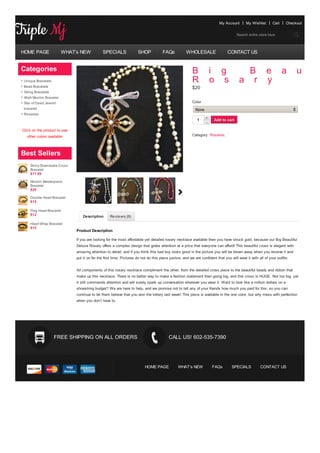 My Account       My Wishlist       Cart    Checkout


                                                                                                                                     Search entire store here




HOME PAGE                WHAT’s NEW           SPECIALS               SHOP            FAQs           WHOLESALE                  CONTACT US


Categories                                                                                              B            i g                 B               e          a     u     t
 Unique Bracelets                                                                                       R            o s               a r               y
 Bead Bracelets                                                                                         $20
 String Bracelets
 Allah Muslim Bracelet
 Star of David Jewish                                                                                   Color
 bracelet                                                                                                 None
 Rosaries
                                                                                                                 +    Add to cart
                                                                                                            1
                                                                                                                 -

Click on the product to see
   other colors available                                                                               Category: Rosaries.




Best Sellers
     Shiny Shamballa Cross
     Bracelet
     $17.99

     Muslim Masterpiece
     Bracelet
     $20

     Double Heart Bracelet
     $15

     Flag Heart Bracelet
     $12                          Description      Reviews (0)
     Heart Wrap Bracelet
     $15
                              Product Description

                              If you are looking for the most affordable yet detailed rosary necklace available then you have struck gold, because our Big Beautiful
                              Deluxe Rosary offers a complex design that grabs attention at a price that everyone can afford! This beautiful cross is elegant with
                              amazing attention to detail, and if you think this bad boy looks good in the picture you will be blown away when you receive it and
                              put it on for the first time. Pictures do not do this piece justice, and we are confident that you will wear it with all of your outfits.


                              All components of this rosary necklace compliment the other, from the detailed cross piece to the beautiful beads and ribbon that
                              make up this necklace. There is no better way to make a fashion statement then going big, and this cross is HUGE. Not too big, yet
                              it still commands attention and will surely spark up conversation wherever you wear it. Want to look like a million dollars on a
                              shoestring budget? We are here to help, and we promise not to tell any of your friends how much you paid for this, so you can
                              continue to let them believe that you won the lottery last week! This piece is available in the one color, but why mess with perfection
                              when you don’t have to.




                    FREE SHIPPING ON ALL ORDERS                                          CALL US! 602-535-7390




                                                                          HOME PAGE            WHAT’s NEW            FAQs         SPECIALS          CONTACT US
 