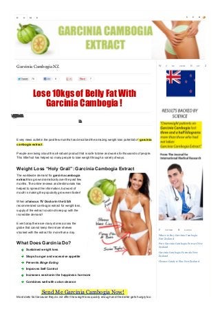 H

O

M

S

E

W

Garcinia Cambogia NZ
76

8

E’

RE

FROM

U

N

B

EW

7

Lose 10kgs of Belly Fat With
Garcinia Cambogia !
WhrraS
oGcfra
gHleo..
ftys c
hao k
ee c e
ilir t tl
o
ta
ms
lD
‘
i
o
p
L
’s
o
!

Every news outlet in the past few months has described the amazing weight loss potential of garcinia
cambogia extract .
People are raving about this all-natural product that is safe to take and works for thousands of people.
This little fruit has helped so many people to lose weight through a variety of ways.

Weight Loss “Holy Grail”: Garcinia Cambogia Extract
The worldwide demand for garcinia cambogia
extract has grown dramatically over the past few
months. The online reviews and testimonials has
helped to spread the information, but word of
mouth is making the popularity grow even faster!
When a famous TV Doctor in the USA
recommended cambogia extract for weight loss,
supply of the extract could not keep up with the
incredible demand!
Even today there are many stores across the
globe that cannot keep their store shelves
stocked with the extract for more than a day.

What Does Garcinia Do?
Sustained weight loss
Stops hunger and excessive appetite
Prevents Binge Eating
Improves Self Control
Increases serotonin the happiness hormone
Combines well with colon cleanse

Send Me Garcinia Cambogia Now!

Most diets fail because they do not offer the weight loss quickly enough and the dieter gets hungry too

F

U RTHER

R

EA DIN G

Where to Buy Garcinia Cambogia
New Zealand
Pure Garcinia Cambogia Ex tract New
Zealand
Garcinia Cambogia Formula New
Zealand
Cleanse Cataly st Plus New Zealand

S

Z

C

R

EA LA N D

 