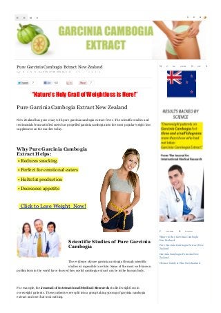 H

O

M

S

E

Pure Garcinia Cambogia Extract New Zealand
by J

O

A

N

N

7

Eon N P O O V WE EM L B L E

R

2

1

,

102

2

0

1

W

E’

RE

FROM

U

N

B

EW

3

7

“Nature’s Holy Grail of Weightloss is Here!”
Pure Garcinia Cambogia Extract New Zealand
New Zealand has gone crazy with pure garcinia cambogia extract fever. The scientific studies and
testimonials from satisfied users has propelled garcinia cambogia into the most popular weight loss
supplement on the market today.

Why Pure Garcinia Cambogia
Extract Helps:
• Reduces snacking
• Perfect for emotional eaters
• Halts fat production
• Decreases appetite

Click to Lose Weight Now!

F

Scientific Studies of Pure Garcinia
Cambogia

U RTHER

R

EA DIN G

Where to Buy Garcinia Cambogia
New Zealand
Pure Garcinia Cambogia Ex tract New
Zealand
Garcinia Cambogia Formula New
Zealand

The evidence of pure garcinia cambogia through scientific
studies is impossible to refute. Some of the most well-known
publications in the world have showed how useful cambogia extract can be in the human body.

For example, the Journal of International Medical Research studied weight loss in
overweight patients. These patients were split into a group taking 300mg of garcinia cambogia
extract and one that took nothing.

Cleanse Cataly st Plus New Zealand

S

Z

C

R

EA LA N D

 