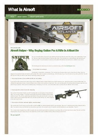 What Is Airsoft
BLOG

AIRSOFT SNIPER

AIRSOFT SNIPER RIFLES

PHYLLIS HOLLAND

Airsoft Sniper - Why Buying Online For A Rifle Is A Must Do
Are you an airsoft sniper who want to get updated and get hold with the latest rifles sold on the market today? If you
do, then you might consider the idea of buying a rifle online. This will bring you a whole different ball game when it
comes to airsoft. You will be able to make use of the latest rifle without even leaving the comforts of your home.

The following are the reasons as to why it is a must do to buy a rifle for airsoft sniper online:
1. It is all about convenience.
Convenience, convenience, convenience. This is what you will expect when you do shop online for rifles. If you do
happen to be an airsoft sniper and want to get the best rifle in town in a more convenient way - this is the way to go. You will never can go wron g with this. You will
get the kind of rifle you want to have without sacrificing mobility and stuff.
2. You can get to take a look at different rifles at one setting.
If you are the type of person who want to take a look at different variety of rifles fitting for an air soft sniper like you - then going online is a much better idea. You
will have the opportunity to take a look at different kinds of rifles at the comforts of your home. Yes, you can shop within one setting without having to hop from one
airsoft shop to another. Unlike with the traditional way of shopping. In one hour, you will be able to take a look at rifle from different online stores.

3. It saves you time when it comes to shopping.
Do you know the number of hours you will be saving when you are going to shop online for
rifles? You can just imagine. You will be saving travel time and the shopping activity will be
shorten at least. This will be a good thing especially for those who do not want to stay right
inside a shop trying to wonder what rifle to buy and end up with nothing. So, online shopping
is the way to go for sure.
4. You can have the rifle delivered right to your doorsteps.
The coolest part of it all is that you will be able to have the rifle you ordered delivered right to you doorsteps. Now, this is something that online shopping has to
offer. You need not carry the rifle from the shop all the way home. All you need to do is to wait for the rifled delivered to your doorsteps. That's it!
This is what online shopping has to offer for people who are airsoft sniper and who would want to purchase rifles but don't have time to shop. This will cut off the
shopping time and give a sniper like you the opportunity to take a look at different variety without having to leave home.

Do you agree!!!

 