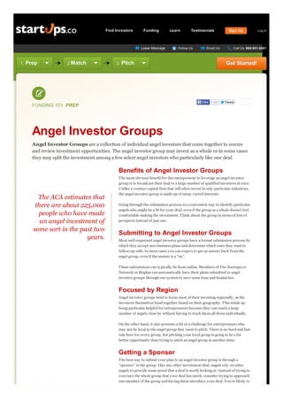 Find Investors

Funding

Learn

Leave Message

1.

Prep

2.Match

3.

Testimonials

Follow Us

Email Us

Pitch

105

Tw eet

Angel Investor Groups
Angel Investor Groups are a collection of individual angel investors that come together to source
and review investment opportunities. The angel investor group may invest as a whole or in some cases
they may split the investment among a few select angel investors who particularly like one deal.

Benefits of Angel Investor Groups

The ACA estimates that
there are about 225,000
people who have made
an angel investment of
some sort in the past two
years.

Log In

Call Us: 888-601-8601

Get Started!

Like

FUNDING 101: PREP

Sign Up

T he most obvious benefit for the entrepreneur to leverage an angel investor
group is to broadcast their deal to a large number of qualified investors at once.
Unlike a venture capital firm that will often invest in only particular industries,
the angel investor group is made up of many varied interests.
Going through the submission process is a convenient way to identify particular
angels who might be a fit for your deal, even if the group as a whole doesn’t feel
comfortable making the investment. T hink about the group in terms of lots of
prospects instead of just one.

Submitting to Angel Investor Groups
Most well-organized angel investor groups have a formal submission process by
which they accept new business plans and determine which ones they want to
follow-up with. In most cases you can expect to get an answer back from the
angel group, even if the answer is a “no”.
T hese submissions can typically be done online. Members of T he Startups.co
Network or Bizplan can automatically have their plans submitted to angel
investor groups through our system to save some time and headaches.

Focused by Region
Angel investor groups tend to focus most of their investing regionally, as the
investors themselves band together based on their geography. T his winds up
being particular helpful for entrepreneurs because they can reach a large
number of angels close by without having to track them all down individually.
On the other hand, it also presents a bit of a challenge for entrepreneurs who
may not be local to the angel group they want to pitch. T here is no hard and fast
rule here for every group, but pitching your local group is going to be a far
better opportunity than trying to pitch an angel group in another state.

Getting a Sponsor
T he best way to submit your plan to an angel investor group is through a
“sponsor” in the group. Like any other investment deal, angels rely on other
angels to provide some proof that a deal is worth looking at. Instead of trying to
convince the whole group that your deal has merit, consider trying to approach
one member of the group and having them introduce your deal. Y ou’re likely to

 