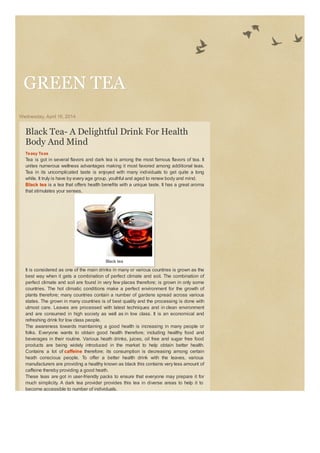 GREEN TEAGREEN TEA
Wednesday, April 16, 2014
Black Tea- A Delightful Drink For Health
Body And Mind
Teasy Teas
Tea is got in several flavors and dark tea is among the most famous flavors of tea. It
unites numerous wellness advantages making it most favored among additional teas.
Tea in its uncomplicated taste is enjoyed with many individuals to get quite a long
while. It truly is have by every age group, youthful and aged to renew body and mind.
Black tea is a tea that offers health benefits with a unique taste. It has a great aroma
that stimulates your senses.
Black tea
It is considered as one of the main drinks in many or various countries is grown as the
best way when it gets a combination of perfect climate and soil. The combination of
perfect climate and soil are found in very few places therefore; is grown in only some
countries. The hot climatic conditions make a perfect environment for the growth of
plants therefore; many countries contain a number of gardens spread across various
states. The grown in many countries is of best quality and the processing is done with
utmost care. Leaves are processed with latest techniques and in clean environment
and are consumed in high society as well as in low class. It is an economical and
refreshing drink for low class people.
The awareness towards maintaining a good health is increasing in many people or
folks. Everyone wants to obtain good health therefore; including healthy food and
beverages in their routine. Various heath drinks, juices, oil free and sugar free food
products are being widely introduced in the market to help obtain better health.
Contains a lot of caffeine therefore; its consumption is decreasing among certain
heath conscious people. To offer a better health drink with the leaves, various
manufacturers are providing a healthy known as black this contains very less amount of
caffeine thereby providing a good heath.
These teas are got in user-friendly packs to ensure that everyone may prepare it for
much simplicity. A dark tea provider provides this tea in diverse areas to help it to
become accessible to number of individuals.
 