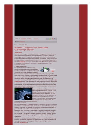 »   Esc rito por joankelly565 a las 5:13   Comentar                       0              0

  Etiquetas: business it


Jueves 7 de Marzo de 2013

 Business IT Support From A Reputable
 Outsourcing Company
 Jennifer Davis
 Building a website for your products and services is strongly recommended for you to
 reach the homes of more potential clients. In the process of building a website or
 developing an existing one, you must have the expertise that an IT professional has.
 But if you don't have any knowledge about IT related assignments, then you should hire
 an IT expert instead. Anyways, it's recommended to hire an outsourced IT expert from a
 reputable business IT outsourcing company if you can't afford the cost of hiring another
 in-house staff. Here are some of the benefits of getting the assistance of an IT
 outsourcing company.
 IT support at lower cost
 It is a fact that the business IT outsourcing
 company can provide a highly reliable and expert
 IT professional. But how does this lower the cost?
 If incase you don't know, there's a big difference
 between a regular employee and an outsourced employee. If you say regular, this
 would mean that the employee is working at your company provided with enough space
 and essential equipments for him/her to do his/her task properly, while if you say
 outsourced, then the employee is working remotely under the supervision of the
 outsourcing company you hired. Therefore, you don't need to provide anything for the IT
 professional because it has been taken care by the outsourcing company. All you need
 to do is to let the outsourcing company know about the things that you want to improve
 on your website. But then again, the outsourcing company itself will recommend other
 necessary modifications for the betterment of your website and your business as well.
 Able to get an IT expert that fits the job
                                          It's not a secret that not all IT professionals know
                                          every niche of the IT world. This is why it's a must
                                          to get an IT professional that already have the
                                          expertise that you require. In this way, you don't
                                          have to train him/her and you can be assured that
                                          he/she can do the job in the least possible
                                          duration. The maintenance period of a website is
                                          very crucial, because the longer it takes, the
 greater the chance to lose potential customers.
 Non-stop IT assistance
 One of the best services of a reputable business IT outsourcing company is its ability to
 provide 24-hour assistance towards its clients. This would mean that if you ever got any
 questions or you need any help, then the outsourcing company will instantly attend to
 your problem for an immediate action to solve the issue.
 On the other hand, there's also a disadvantage in opting for an outsourced worker as
 you might receive a poor quality of work coming from that outsourced employee. But
 this only applies if you can't get a reputable outsourcing company. Therefore, be sure
 that the service provider that you are going to hire is credible and has reliable IT
 professionals.
 All in all, minor to major modifications to your website is a must if it can definitely help in
 improving your website's features so that visitors would like to return and visit your site
 regularly that would also lead to a greater chance to generate higher sales.
 For more See the post !!!!
 