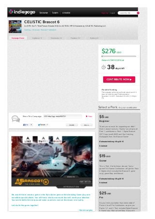browse

learn

create

Sign Up

search by title

Log In

CELISTIC Brascot 6
An EPIC Sci-Fi Third-Person Shooter With An ACTION / RPG Elements by CELISTIC Publishing LLC
Gaming – Moscow, Russian Federation

Campaign Home

Updates / 3

Comments / 4

Funders / 11

Gallery / 2

$276

USD

Raised of $400,000 Goal

38

days left

CONTRIBUTE NOW ▶

Flexible Funding
This campaign w ill receive all funds raised even if it
does not reach its goal. Funding duration:
November 14, 2013 - December 29, 2013 (11:59pm
PT).

Select a Perk
Share This Campaign:

http://igg.me/p/563721

Follow

for your contribution

$5 USD
Beginner

Like

44

Tw eet

5

EMBED

EMAIL

Thank you so much for supporting our effort!
Wait it doesn’t end at a “thanks” we will give all
Perk 1 contributors a Pack 1 Digital Brascot
OST Copy (worth $45!!) and Eye Catching
Wallpapers from the Brascot Game!
Estimated delivery: May 2015
0 claimed

$15 USD
Gamer
This is Perk 2 for for those who are "just a
gamer"! All Gamer Contributors will get the Pack
2 Digital which included the Brascot 6 game
copy, game Map and Manual.
Estimated delivery: May 2015
0 claimed

We would like to create a game in the Epic Action genre with interesting Game play and
incredible special effects. You will find a whole new world that will worth your attention.
Your and IndieGoGo’s help would make us able to convert this dream into reality.
Let's build this game together!
- Dennis Langley

$25 USD
Pro
So you think your better than intermediate?
Prove it, for all Pro Contributors we give you
Packs 1,2, and 3. That included Digital Brascot
6 Game copy, Manual and Map. Along with

 