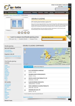 You're here >> Home >> Home improvements >> Double glazing
No Obligation - No Fee - No Fuss
No Obligation - No Fee - No Fuss
No Obligation - No Fee - No FussNo Obligation - No Fee - No Fuss
SPEAK TO OUR ENERGY SAVING ADVISORS
SPEAK TO OUR ENERGY SAVING ADVISORS
SPEAK TO OUR ENERGY SAVING ADVISORSSPEAK TO OUR ENERGY SAVING ADVISORS
CALL NOW:
CALL NOW:
CALL NOW:CALL NOW: 03300 88 1538
03300 88 1538
03300 88 153803300 88 1538
DOUBLE GLAZING
DOUBLE GLAZING
DOUBLE GLAZINGDOUBLE GLAZING
uPVC double glazed windows supply & fit
If you want to see a huge reduction in your annual energy bills, whilst being environmentally
friendly, replacement double glazing is often the way to go. And with uPVC windows you have a
material that surpasses aluminium and hardwood, with a number of quality benefits.
uPVC double glazing is the most popular window replacement in the UK and is even
recommended by most window installers because of…
Read more
Double glazing
Double glazing
Double glazingDouble glazing
Jobs and Tradesman
Local companies
Completed projects
Enquiries in the UK
Estimated volume of quotation requests
Find Double glazing
Find Double glazing
Find Double glazingFind Double glazing
installer
installer
installerinstaller
London
Birmingham
Leeds
Glasgow
Sheffield
Manchester
Edinburgh
Liverpool
Bristol
Barnet
...more
UK Counties
London County
West Midlands
Lancashire
Essex
West Yorkshire
Kent
Middlesex
Hampshire
Surrey
Merseyside
...more
Related Trades
Find a Double glazing company
DOUBLE GLAZING COMPANIES
DOUBLE GLAZING COMPANIES
DOUBLE GLAZING COMPANIESDOUBLE GLAZING COMPANIES
LOCAL COMPANIESLOCAL COMPANIES COMPLETED PROJECTS
R & M ENTERPRISE WINDOWS
SLOUGH - SL3 6DF
MALBREN HOME IMPROVEMENTS
IPSWICH - IP3 9LJ
CRISTAL SUPER LINE PRODUCTS LTD
HOUNSLOW - TW4 6HB
ALAN RICHMOND ASSOCIATES
CARRICKFERGUS - BT38 8BT
EXCEL WINDOWS & GLAZING PRODUCTS
HEDGE END - SO30 3HP
CROWNGLAZE (UK) LTD
ENFIELD - EN1 3JY
* List of companies using the Quotatis Network
Appear in our directory
1 Enter your city >> 2 Complete Details >> 3 Compare Prices
Yes!Yes! I want to compare local Double glazing pricesI want to compare local Double glazing prices Enter your city or townEnter your city or town
Map data ©2013 Basarsoft, Google, ORION-ME - Terms of Use
Renewable EnergyRenewable Energy WindowsWindows ConservatoriesConservatories PlumbingPlumbing ElectricalElectrical GardensGardens KitchenKitchen Home ImprovementsHome Improvements NewsNews
 