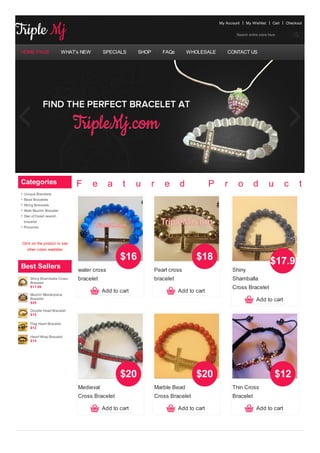 My Account    My Wishlist     Cart   Checkout


                                                                                                    Search entire store here




HOME PAGE                WHAT’s NEW       SPECIALS      SHOP       FAQs       WHOLESALE         CONTACT US




Categories                    F       e     a     t     u      r   e      d             P     r      o        d         u        c     t    s
 Unique Bracelets
 Bead Bracelets
 String Bracelets
 Allah Muslim Bracelet
 Star of David Jewish
 bracelet
 Rosaries



Click on the product to see
   other colors available

                                                 $16                             $18                                    $17.99
Best Sellers                  water cross                      Pearl cross                        Shiny
     Shiny Shamballa Cross    bracelet                         bracelet                           Shamballa
     Bracelet
     $17.99                                                                                       Cross Bracelet
                                          Add to cart                     Add to cart
     Muslim Masterpiece
     Bracelet
     $20
                                                                                                                Add to cart
     Double Heart Bracelet
     $15

     Flag Heart Bracelet
     $12

     Heart Wrap Bracelet
     $15




                                                 $20                             $20                                        $12
                              Medieval                         Marble Bead                        Thin Cross
                              Cross Bracelet                   Cross Bracelet                     Bracelet

                                          Add to cart                     Add to cart                           Add to cart
 