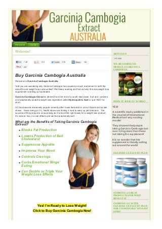 Welcome!

Contact

Welcome!

ARTICLES
Articles

749

132

355

132

287

WE RECOMMEND
MIRACLE GARCINIA
CAMBOGIA

Buy Garcinia Cambogia Australia
Welcome to Garcinia Cambogia Australia.
I bet you are wondering why Garcinia Cambogia has caused so much excitement in both the
scientific and weight loss communities? Well keep reading and find out why this new weight loss
supplement is selling out worldwide.
Garcinia Cambogia Extract is derived from the rind of a south-east asian fruit and contains
an exceptionally powerful weight loss ingredient called Hydroxycitric Acid or just ‘HCA’ for
short.
GC has become immensely popular recently after it was featured on one of America’s top talk
shows. Since being on TV, health stores are finding it hard to keep up with demand. The
success of this product is unsurprising as it ticks all the right boxes for a weight loss product:
it’s natural, has no side effects and works exceptionally well.

What are the Benefits of Taking Garcinia Cambogia
Extract?
Blocks Fat Production
Lowers Production of Bad
Cholesterol
Suppresses Appetite
Improves Your Mood

DOES IT REALLY WORK?

YES!
A scientific study published in
the Journal of International
Medical had very exciting
results!
They showed that people
taking Garcinia Cambogia lost
over 3.5 kg more than those
not taking the supplement!
It is no wonder that this
supplement is literally selling
out around the world!
CLEANSE CATALYST PLUS

Controls Cravings
Curbs Emotional ‘Binge’
Eating
Can Double or Triple Your
Weight Loss Efforts

COMBINE 2 GREAT
PRODUCTS FOR BEST
RESULTS!

Yes! I’m Ready to Lose Weight!
Click to Buy Garcinia Cambogia Now!

COMBINE GC WITH
CLEANSE CATALYST PLUS
FOR INCREDIBLE WEIGHT
LOSS!

 