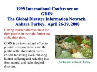 1999 International Conference on GDIN: The Global Disaster Information Network,  Ankara Turkey,  April 26-29, 2000 Getting disaster information to the right people, in the right format and at the right time.   GDIN is an international effort to provide decision makers and the public with information that is critical for saving lives, reducing human suffering and reducing loss from natural and technological disasters. Earthquake Victims in Turkey 