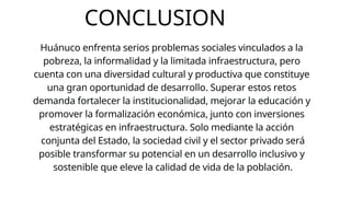 CONCLUSION
Huánuco enfrenta serios problemas sociales vinculados a la
pobreza, la informalidad y la limitada infraestructura, pero
cuenta con una diversidad cultural y productiva que constituye
una gran oportunidad de desarrollo. Superar estos retos
demanda fortalecer la institucionalidad, mejorar la educación y
promover la formalización económica, junto con inversiones
estratégicas en infraestructura. Solo mediante la acción
conjunta del Estado, la sociedad civil y el sector privado será
posible transformar su potencial en un desarrollo inclusivo y
sostenible que eleve la calidad de vida de la población.
 