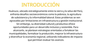INTRODUCCIÓN
Huánuco, ubicado estratégicamente entre la sierra y la selva del Perú,
enfrenta desafíos socioeconómicos como la pobreza, la agricultura
de subsistencia y la informalidad laboral. Estos problemas se ven
agravados por limitaciones en infraestructura y gestión institucional.
Sin embargo, su diversidad cultural y productiva ofrece
oportunidades para un desarrollo inclusivo y sostenible. Para
alcanzarlo, se plantean estrategias orientadas a fortalecer las
municipalidades, formalizar la producción, mejorar la infraestructura
y diversificar la economía regional, utilizando indicadores de impacto
que permitan evaluar los avances.
 