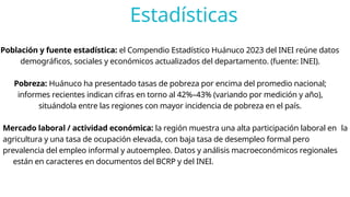 Estadísticas
Población y fuente estadística: el Compendio Estadístico Huánuco 2023 del INEI reúne datos
demográficos, sociales y económicos actualizados del departamento. (fuente: INEI).
Pobreza: Huánuco ha presentado tasas de pobreza por encima del promedio nacional;
informes recientes indican cifras en torno al 42%–43% (variando por medición y año),
situándola entre las regiones con mayor incidencia de pobreza en el país.
Mercado laboral / actividad económica: la región muestra una alta participación laboral en la
agricultura y una tasa de ocupación elevada, con baja tasa de desempleo formal pero
prevalencia del empleo informal y autoempleo. Datos y análisis macroeconómicos regionales
están en caracteres en documentos del BCRP y del INEI.
 