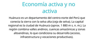 Economía activa y no
activa
Huánuco es un departamento del centro-norte del Perú que
conecta la sierra con la selva alta (ceja de selva). La capital
regional es la ciudad de Huánuco (aprox. 1 880 m s. n. m.). La
región combina valles andinos, cuencas amazónicas y zonas
altoandinas, lo que condiciona su desarrollo (acceso,
infraestructura y vocaciones productivas).
 