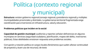 Política (contexto regional
y municipal)
Estructura: existen gobierno regional (consejo regional y presidencia regional) y múltiples
municipalidades provinciales y distritales. La gobernanza territorial fragmentada exige
coordinación para inversiones en infraestructura, salud y educación.
Problemas políticos que inciden en lo social:
Capacidad de gestión municipal: auditorías y reportes señalan deficiencias en algunos
municipios en servicios (seguridad ciudadana, planificación, mapeo del delito, inversiones
públicas). Estas debilidades erosionan respuesta ante problemas sociales.
Corrupción y rotación política en cargos locales (fenómenos que suelen afectar continuidad
de proyectos y buen uso de recursos). de texto
 