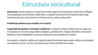 Estructura socicultural
Estructura: existen gobierno regional (consejo regional y presidencia regional) y múltiples
municipalidades provinciales y distritales. La gobernanza territorial fragmentada exige
coordinación para inversiones en infraestructura, salud y educación.
Problemas políticos que inciden en lo social:
Capacidad de gestión municipal: auditorías y reportes señalan deficiencias en algunos
municipios en servicios (seguridad ciudadana, planificación, mapeo del delito, inversiones
públicas). Estas debilidades erosionan respuesta ante problemas sociales.
Corrupción y rotación política en cargos locales (fenómenos que suelen afectar continuidad
de proyectos y buen uso de recursos).causas de los problemas sociales
 