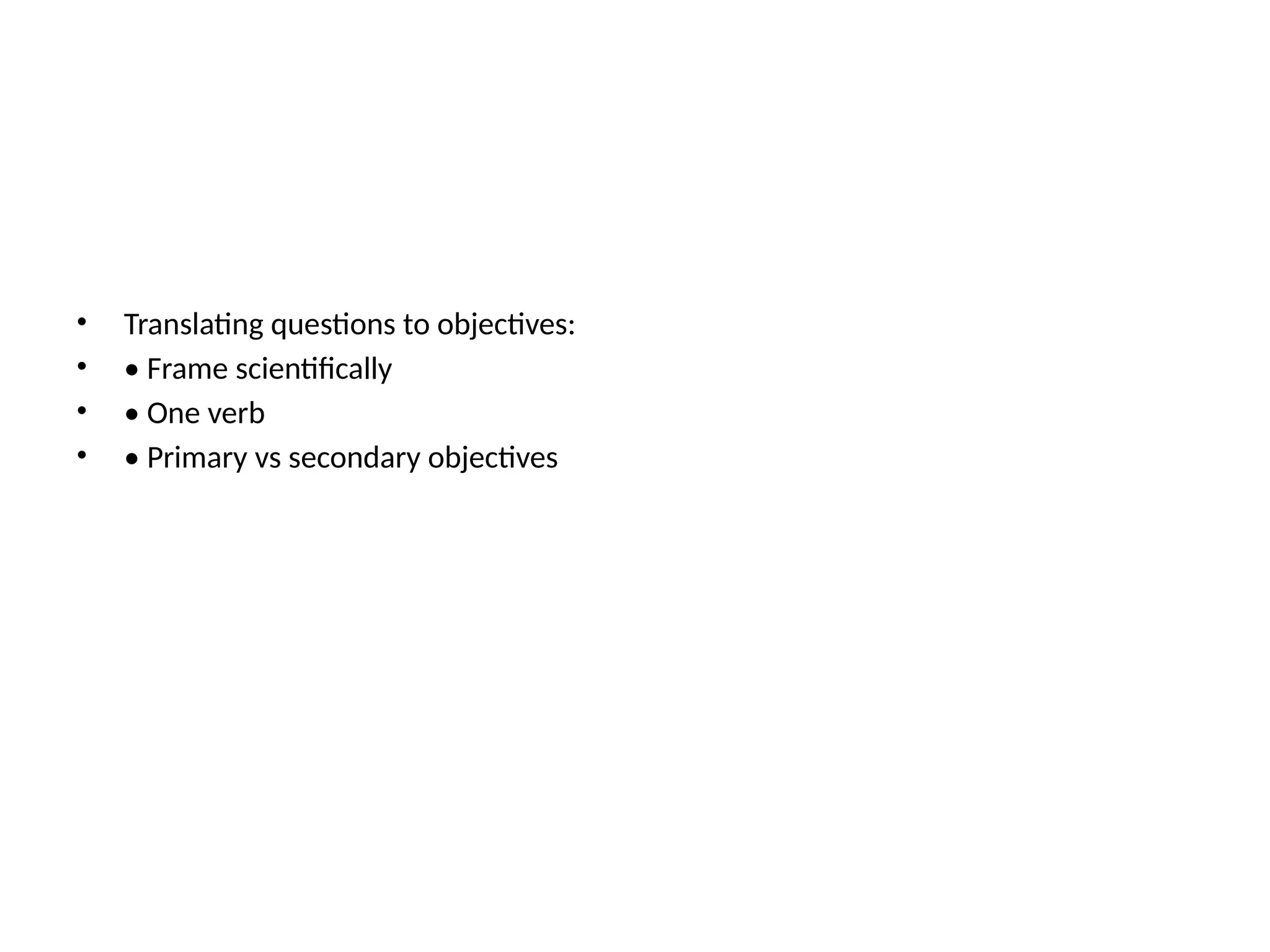 • Translating questions to objectives:
• • Frame scientifically
• • One verb
• • Primary vs secondary objectives
 