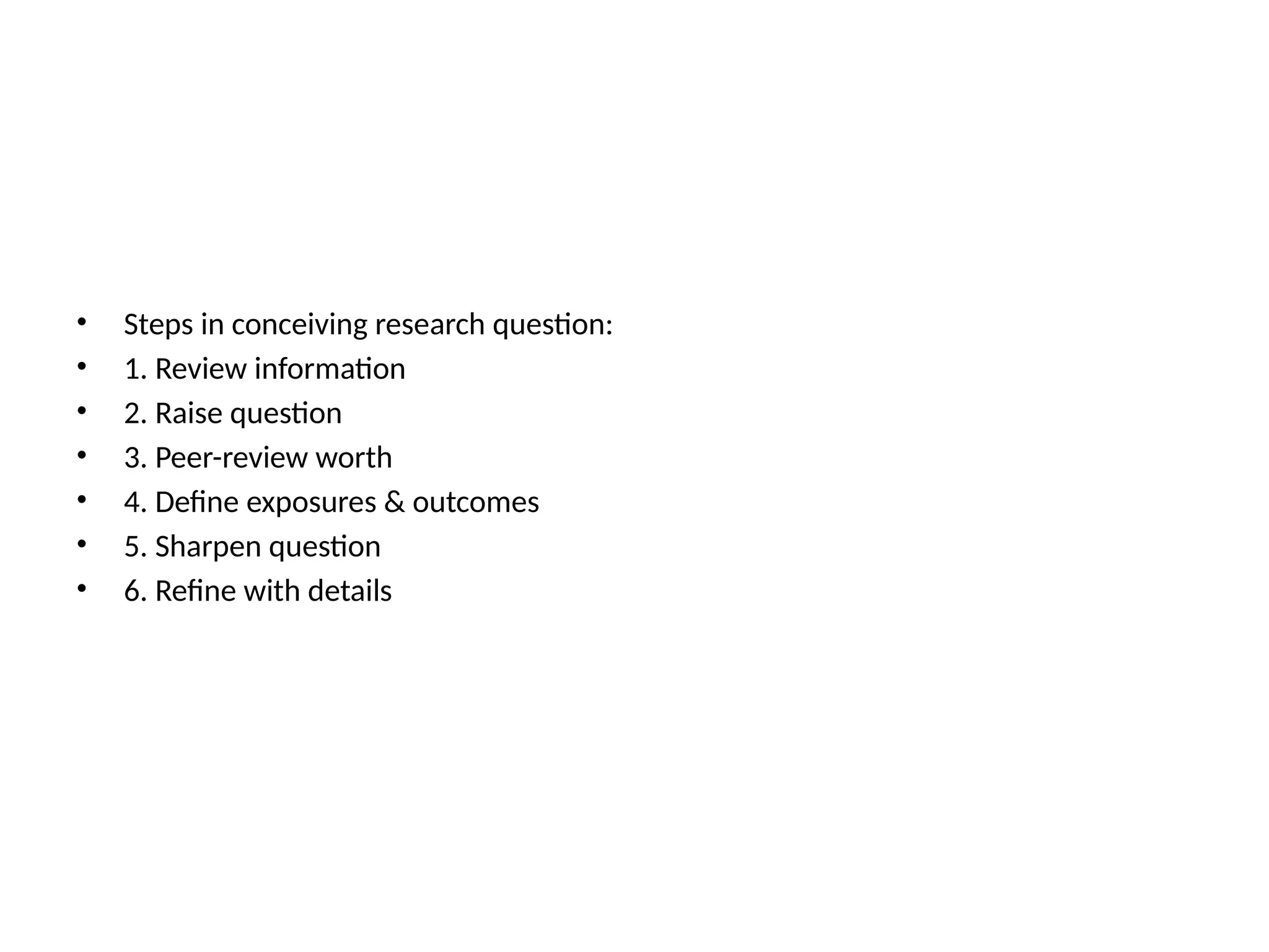 • Steps in conceiving research question:
• 1. Review information
• 2. Raise question
• 3. Peer-review worth
• 4. Define exposures & outcomes
• 5. Sharpen question
• 6. Refine with details
 
