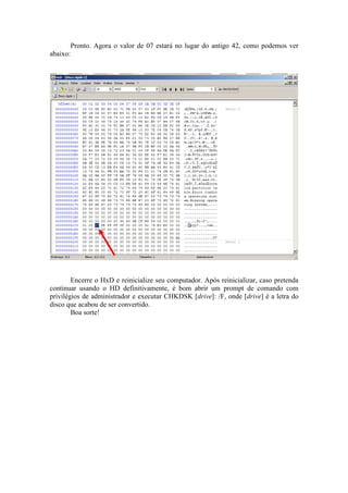 Pronto. Agora o valor de 07 estará no lugar do antigo 42, como podemos ver
abaixo:
Encerre o HxD e reinicialize seu computador. Após reinicializar, caso pretenda
continuar usando o HD definitivamente, é bom abrir um prompt de comando com
privilégios de administrador e executar CHKDSK [drive]: /F, onde [drive] é a letra do
disco que acabou de ser convertido.
Boa sorte!
 