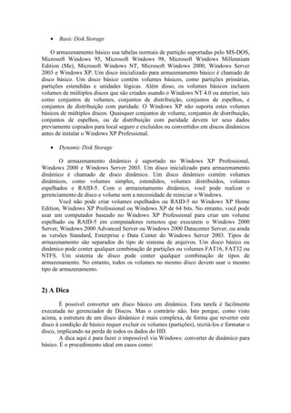 • Basic Disk Storage
O armazenamento básico usa tabelas normais de partição suportadas pelo MS-DOS,
Microsoft Windows 95, Microsoft Windows 98, Microsoft Windows Millennium
Edition (Me), Microsoft Windows NT, Microsoft Windows 2000, Windows Server
2003 e Windows XP. Um disco inicializado para armazenamento básico é chamado de
disco básico. Um disco básico contém volumes básicos, como partições primárias,
partições estendidas e unidades lógicas. Além disso, os volumes básicos incluem
volumes de múltiplos discos que são criados usando o Windows NT 4.0 ou anterior, tais
como conjuntos de volumes, conjuntos de distribuição, conjuntos de espelhos, e
conjuntos de distribuição com paridade. O Windows XP não suporta estes volumes
básicos de múltiplos discos. Quaisquer conjuntos de volume, conjuntos de distribuição,
conjuntos de espelhos, ou de distribuição com paridade devem ter seus dados
previamente copiados para local seguro e excluídos ou convertidos em discos dinâmicos
antes de instalar o Windows XP Professional.
• Dynamic Disk Storage
O armazenamento dinâmico é suportado no Windows XP Professional,
Windows 2000 e Windows Server 2003. Um disco inicializado para armazenamento
dinâmico é chamado de disco dinâmico. Um disco dinâmico contém volumes
dinâmicos, como volumes simples, estendidos, volumes distribuídos, volumes
espelhados e RAID-5. Com o armazenamento dinâmico, você pode realizar o
gerenciamento de disco e volume sem a necessidade de reiniciar o Windows.
Você não pode criar volumes espelhados ou RAID-5 no Windows XP Home
Edition, Windows XP Professional ou Windows XP de 64 bits. No entanto, você pode
usar um computador baseado no Windows XP Professional para criar um volume
espelhado ou RAID-5 em computadores remotos que executem o Windows 2000
Server, Windows 2000 Advanced Server ou Windows 2000 Datacenter Server, ou ainda
as versões Standard, Enterprise e Data Center do Windows Server 2003. Tipos de
armazenamento são separados do tipo de sistema de arquivos. Um disco básico ou
dinâmico pode conter qualquer combinação de partições ou volumes FAT16, FAT32 ou
NTFS. Um sistema de disco pode conter qualquer combinação de tipos de
armazenamento. No entanto, todos os volumes no mesmo disco devem usar o mesmo
tipo de armazenamento.
2) A Dica
É possível converter um disco básico em dinâmico. Esta tarefa é facilmente
executada no gerenciador de Discos. Mas o contrário não. Isto porque, como visto
acima, a estrutura de um disco dinâmico é mais complexa, de forma que reverter este
disco à condição de básico requer excluir os volumes (partições), recriá-los e formatar o
disco, implicando na perda de todos os dados do HD.
A dica aqui é para fazer o impossível via Windows: converter de dinâmico para
básico. É o procedimento ideal em casos como:
 