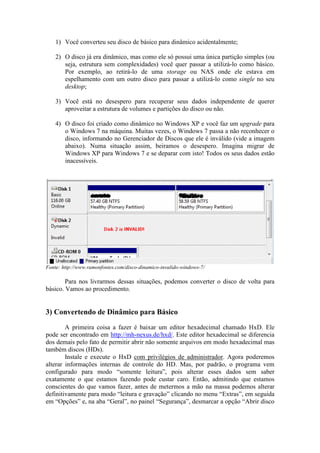 1) Você converteu seu disco de básico para dinâmico acidentalmente;
2) O disco já era dinâmico, mas como ele só possui uma única partição simples (ou
seja, estrutura sem complexidades) você quer passar a utilizá-lo como básico.
Por exemplo, ao retirá-lo de uma storage ou NAS onde ele estava em
espelhamento com um outro disco para passar a utilizá-lo como single no seu
desktop;
3) Você está no desespero para recuperar seus dados independente de querer
aproveitar a estrutura de volumes e partições do disco ou não.
4) O disco foi criado como dinâmico no Windows XP e você faz um upgrade para
o Windows 7 na máquina. Muitas vezes, o Windows 7 passa a não reconhecer o
disco, informando no Gerenciador de Discos que ele é inválido (vide a imagem
abaixo). Numa situação assim, beiramos o desespero. Imagina migrar de
Windows XP para Windows 7 e se deparar com isto! Todos os seus dados estão
inacessíveis.
Fonte: http://www.ramonfontes.com/disco-dinamico-invalido-windows-7/
Para nos livrarmos dessas situações, podemos converter o disco de volta para
básico. Vamos ao procedimento.
3) Convertendo de Dinâmico para Básico
A primeira coisa a fazer é baixar um editor hexadecimal chamado HxD. Ele
pode ser encontrado em http://mh-nexus.de/hxd/. Este editor hexadecimal se diferencia
dos demais pelo fato de permitir abrir não somente arquivos em modo hexadecimal mas
também discos (HDs).
Instale e depois execute o HxD com privilégios de administrador. Agora
poderemos alterar informações internas de controle do HD. Mas, por padrão, o
programa vem configurado para modo “somente leitura”, pois alterar esses dados sem
saber exatamente o que estamos fazendo pode custar caro. Então, admitindo que
estamos conscientes do que vamos fazer, antes de metermos a mão na massa podemos
alterar definitivamente para modo “leitura e gravação” clicando no menu “Extras”, em
seguida em “Opções” e, na aba “Geral”, no painel “Segurança”, desmarcar a opção
 