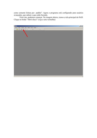 “Abrir disco como somente leitura por padrão”. Agora o programa está configurado
para usuários avançados, que sabem o que estão fazendo.
Feito isto, podemos começar. Na imagem abaixo, temos a tela principal do HxD.
Clique no botão “Abrir disco” (veja a seta vermelha):
 