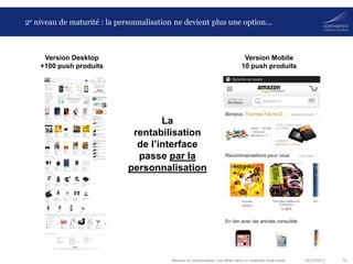 2e niveau de maturité : la personnalisation ne devient plus une option…

Version Desktop
+100 push produits

Version Mobile
10 push produits

La
rentabilisation
de l’interface
passe par la
personnalisation

Mesurer et personnaliser vos offres dans un contexte multi-canal

06/12/2013

15

 