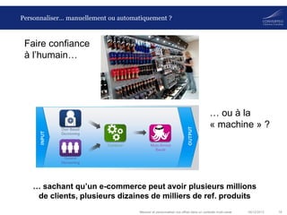 Personnaliser… manuellement ou automatiquement ?

Faire confiance
à l’humain…

… ou à la
« machine » ?

… sachant qu’un e-commerce peut avoir plusieurs millions
de clients, plusieurs dizaines de milliers de ref. produits
Mesurer et personnaliser vos offres dans un contexte multi-canal

06/12/2013

18

 
