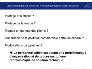 L’indispensable prise en compte des problématiques métiers pour personnaliser

Pilotage des stocks ?

Pilotage de la marge ?
Montée en gamme des clients ?
Cohérence de la politique commerciale entre les canaux ?
Modifications de gammes ?
 La personnalisation est autant une problématique
d’organisation et de processus qu’une
problématique de solution technique
Mesurer et personnaliser vos offres dans un contexte multi-canal

06/12/2013

19

 
