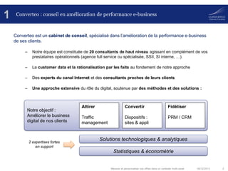 1

Converteo : conseil en amélioration de performance e-business

Converteo est un cabinet de conseil, spécialisé dans l’amélioration de la performance e-business
de ses clients.
–

Notre équipe est constituée de 20 consultants de haut niveau agissant en complément de vos
prestataires opérationnels (agence full service ou spécialisée, SSII, SI interne, …).

–

La customer data et la rationalisation par les faits au fondement de notre approche

–

Des experts du canal Internet et des consultants proches de leurs clients

–

Une approche extensive du rôle du digital, soutenue par des méthodes et des solutions :

Notre objectif :
Améliorer le business
digital de nos clients

2 expertises fortes
en support

Attirer

Convertir

Fidéliser

Traffic
management

Dispositifs :
sites & appli

PRM / CRM

Solutions technologiques & analytiques

Statistiques & économétrie

Mesurer et personnaliser vos offres dans un contexte multi-canal

06/12/2013

2

 