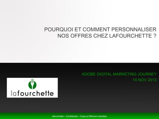 POURQUOI ET COMMENT PERSONNALISER
NOS OFFRES CHEZ LAFOURCHETTE ?

ADOBE DIGITAL MARKETING JOURNEY
14 NOV 2013

lafourchette – Confidentiel – Copie et Diffusion interdites
lafourchette – Confidentiel – Copie et Diffusion interdites

 