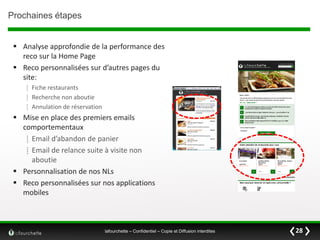 Prochaines étapes
 Analyse approfondie de la performance des
reco sur la Home Page
 Reco personnalisées sur d’autres pages du
site:
⁞ Fiche restaurants
⁞ Recherche non aboutie
⁞ Annulation de réservation

 Mise en place des premiers emails
comportementaux
⁞ Email d’abandon de panier
⁞ Email de relance suite à visite non
aboutie
 Personnalisation de nos NLs
 Reco personnalisées sur nos applications
mobiles

lafourchette – Confidentiel – Copie et Diffusion interdites

28

 
