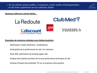 + de 150 clients secteur public, e-commerce, retail, media et lead generation
…et une forte expériences sur les solutions Adobe
Quelques référence clients Adobe…

Exemples de missions réalisées avec Adobe Analytics
Optimisation média (attribution, modélisation)
Audit global de la performance du site / du checkout
Tests A/B, optimisation de landing pages clés
Analyse des impacts business de la sous-performance technique du site
Analyse d’impact des publicités TV sur le business online généré

Mesurer et personnaliser vos offres dans un contexte multi-canal

06/12/2013

3

 