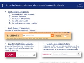01/08/2013 10Baromètre Converteo – Le moteur de recherche interne dans l’habillement
Zoom : Les bonnes pratiques de mise en avant du moteur de recherche
 Les 5 basiques à respecter :
1. L’emplacement : dans le header
2. La taille : importante
3. La couleur : différenciante
4. Le call to action : visible
5. Le wording dans le moteur : explicite
 Les 3 Suisses 1er du podium :
Le moteur de recherche respecte ces 5 basiques :
 Le petit + chez Galeries Lafayette :
Un wording très explicite pour mettre en valeur
des marques/produits spécifiques au sein du
moteur de recherche.
1
 Le petit + chez Mode in Motion :
Cet acteur ne fait pas parti de notre étude mais il est
intéressant de voir comment il utilise un wording en
dehors du moteur de recherche pour le mettre en valeur.
 