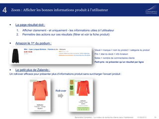 01/08/2013 16Baromètre Converteo – Le moteur de recherche interne dans l’habillement
Zoom : Afficher les bonnes informations produit à l’utilisateur
 La page résultat doit :
1. Afficher clairement - et uniquement - les informations utiles à l’utilisateur
2. Permettre des actions sur ces résultats (filtrer et voir la fiche produit)
 Amazon le 1er du podium :
 Le petit plus de Zalando :
Un roll-over efficace pour présenter plus d’informations produit sans surcharger l’encart produit :
4
Roll-over
Visuel + marque + nom du produit + catégorie du produit
Prix + état du stock + info livraison
Notes + nombre de commentaires clients
Parti-pris: ne présenter qu’un résultat par ligne
 