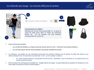 01/08/2013 17Baromètre Converteo – Le moteur de recherche interne dans l’habillement
La recherche par image : un nouveau défi pour le secteur
 Autres démarches possibles :
– sur une liste de résultats, sur chaque cartouche produit, ajout d’un lien « rechercher les produits similaires »
– sur une fiche produit, bloc de recommandation de produits visuellement proches
 La recherche par images (vs. par mots-clés) pourrait être une évolution décisive pour le secteur. En effet, elle répond à une
attente utilisateur forte : la recherche de produits par « look » ou d’un produit vu ailleurs.
• Ex : dans la presse féminine, la proposition de look de star « abordable » pour les lectrices ou un produit proche d’un
produit de grande marque
 Elle est aujourd’hui techniquement possible (ex : Google Search by image) ; se pose désormais la question de l’évolution ou non
des modes de recherche chez les consommateurs.
Une démarche en 3 étapes:
Intéressé par le look d’une personnalité (1) , je drope le
visuel de cette tenue dans le moteur de recherche
interne (2) , qui me propose une liste d’articles
correspondants à ce look (3).
1
2
3
 