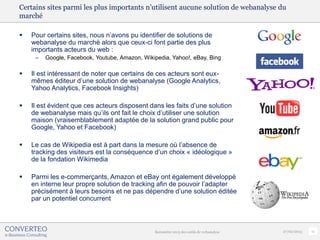 Certains sites parmi les plus importants n’utilisent aucune solution de webanalyse du
marché

   Pour certains sites, nous n’avons pu identifier de solutions de
    webanalyse du marché alors que ceux-ci font partie des plus
    importants acteurs du web :
     –   Google, Facebook, Youtube, Amazon, Wikipedia, Yahoo!, eBay, Bing

   Il est intéressant de noter que certains de ces acteurs sont eux-
    mêmes éditeur d’une solution de webanalyse (Google Analytics,
    Yahoo Analytics, Facebook Insights)

   Il est évident que ces acteurs disposent dans les faits d’une solution
    de webanalyse mais qu’ils ont fait le choix d’utiliser une solution
    maison (vraisemblablement adaptée de la solution grand public pour
    Google, Yahoo et Facebook)

   Le cas de Wikipedia est à part dans la mesure où l’absence de
    tracking des visiteurs est la conséquence d’un choix « idéologique »
    de la fondation Wikimedia

   Parmi les e-commerçants, Amazon et eBay ont également développé
    en interne leur propre solution de tracking afin de pouvoir l’adapter
    précisément à leurs besoins et ne pas dépendre d’une solution éditée
    par un potentiel concurrent



                                                Baromètre 2013 des outils de webanalyse   27/02/2013   11
 
