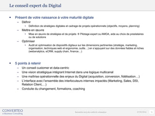 Le conseil expert du Digital

   Présent de votre naissance à votre maturité digitale
     –   Définir
           •   Définition de stratégies digitales et cadrage de projets opérationnels (objectifs, moyens, planning)
     –   Mettre en œuvre
           •   Mise en œuvre de stratégies et de projets  Pilotage expert ou AMOA, aide au choix de prestataires
               ou de solutions
     –   Optimiser
           •   Audit et optimisation de dispositifs digitaux sur les dimensions pertinentes (stratégie, marketing,
               organisation, techniques web et ergonomie, outils…) en s’appuyant sur des données fiables et riches
               (webanalytics, eCRM, supply chain, finance…)



   5 points à retenir
     –   Un conseil customer et data-centric
     –   Une vision stratégique intégrant Internet dans une logique multicanal
     –   Une maîtrise opérationnelle des enjeux du Digital (acquisition, conversion, fidélisation…)
     –   L’interface avec l’ensemble des interlocuteurs internes impactés (Marketing, Sales, DSI,
         Relation Client,…)
     –   Conduite du changement, formations, coaching




                                                        Baromètre 2013 des outils de webanalyse                 27/02/2013   13
 