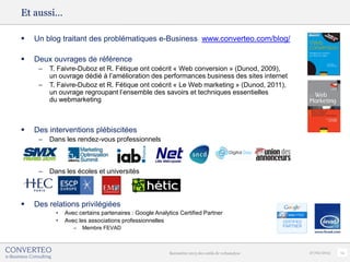 Et aussi…

   Un blog traitant des problématiques e-Business www.converteo.com/blog/

   Deux ouvrages de référence
     –   T. Faivre-Duboz et R. Fétique ont coécrit « Web conversion » (Dunod, 2009),
         un ouvrage dédié à l’amélioration des performances business des sites internet
     –   T. Faivre-Duboz et R. Fétique ont coécrit « Le Web marketing » (Dunod, 2011),
         un ouvrage regroupant l’ensemble des savoirs et techniques essentielles
         du webmarketing



   Des interventions plébiscitées
     –   Dans les rendez-vous professionnels



     –   Dans les écoles et universités



   Des relations privilégiées
           •   Avec certains partenaires : Google Analytics Certified Partner
           •   Avec les associations professionnelles
                  –   Membre FEVAD



                                                        Baromètre 2013 des outils de webanalyse   27/02/2013   14
 