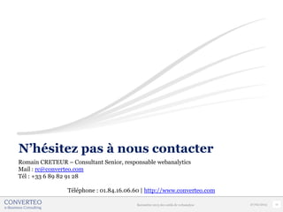 N’hésitez pas à nous contacter
Romain CRETEUR – Consultant Senior, responsable webanalytics
Mail : rc@converteo.com
Tél : +33 6 89 82 91 28

                 Téléphone : 01.84.16.06.60 | http://www.converteo.com

                                         Baromètre 2013 des outils de webanalyse   27/02/2013   17
 
