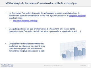 Méthodologie du baromètre Converteo des outils de webanalyse


   Le Baromètre Converteo des outils de webanalyse propose un état des lieux du
    marché des outils de webanalyse. Il sera mis à jour et publié sur le blog de Converteo
    tous les 6 mois
     –   http://www.converteo.com/blog/



   L’enquête porte sur les 200 premiers sites à l’Alexa rank en France, après
    retraitement par Converteo (retrait des sites « pop-under », applications web, ...)




   L’objectif est d’identifier l’ensemble des
    tendances qui régissent ce marché et de
    proposer un aperçu des solutions de
    webanalyse les plus utilisées sur le web




                                            Baromètre 2013 des outils de webanalyse   27/02/2013   2
 