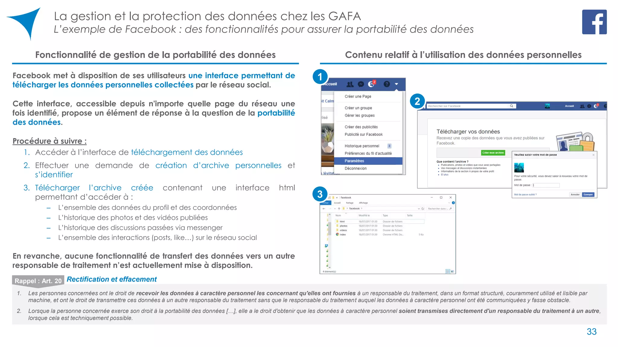 La gestion et la protection des données chez les GAFA
L’exemple de Facebook : des fonctionnalités pour assurer la portabilité des données
33
Facebook met à disposition de ses utilisateurs une interface permettant de
télécharger les données personnelles collectées par le réseau social.
Cette interface, accessible depuis n'importe quelle page du réseau une
fois identifié, propose un élément de réponse à la question de la portabilité
des données.
Procédure à suivre :
1. Accéder à l’interface de téléchargement des données
2. Effectuer une demande de création d’archive personnelles et
s’identifier
3. Télécharger l’archive créée contenant une interface html
permettant d’accéder à :
‒ L’ensemble des données du profil et des coordonnées
‒ L’historique des photos et des vidéos publiées
‒ L’historique des discussions passées via messenger
‒ L’ensemble des interactions (posts, like…) sur le réseau social
En revanche, aucune fonctionnalité de transfert des données vers un autre
responsable de traitement n’est actuellement mise à disposition.
1
Fonctionnalité de gestion de la portabilité des données Contenu relatif à l’utilisation des données personnelles
3
2
1. Les personnes concernées ont le droit de recevoir les données à caractère personnel les concernant qu'elles ont fournies à un responsable du traitement, dans un format structuré, couramment utilisé et lisible par
machine, et ont le droit de transmettre ces données à un autre responsable du traitement sans que le responsable du traitement auquel les données à caractère personnel ont été communiquées y fasse obstacle.
2. Lorsque la personne concernée exerce son droit à la portabilité des données […], elle a le droit d'obtenir que les données à caractère personnel soient transmises directement d'un responsable du traitement à un autre,
lorsque cela est techniquement possible.
Rappel : Art. 20 Rectification et effacement
33
 