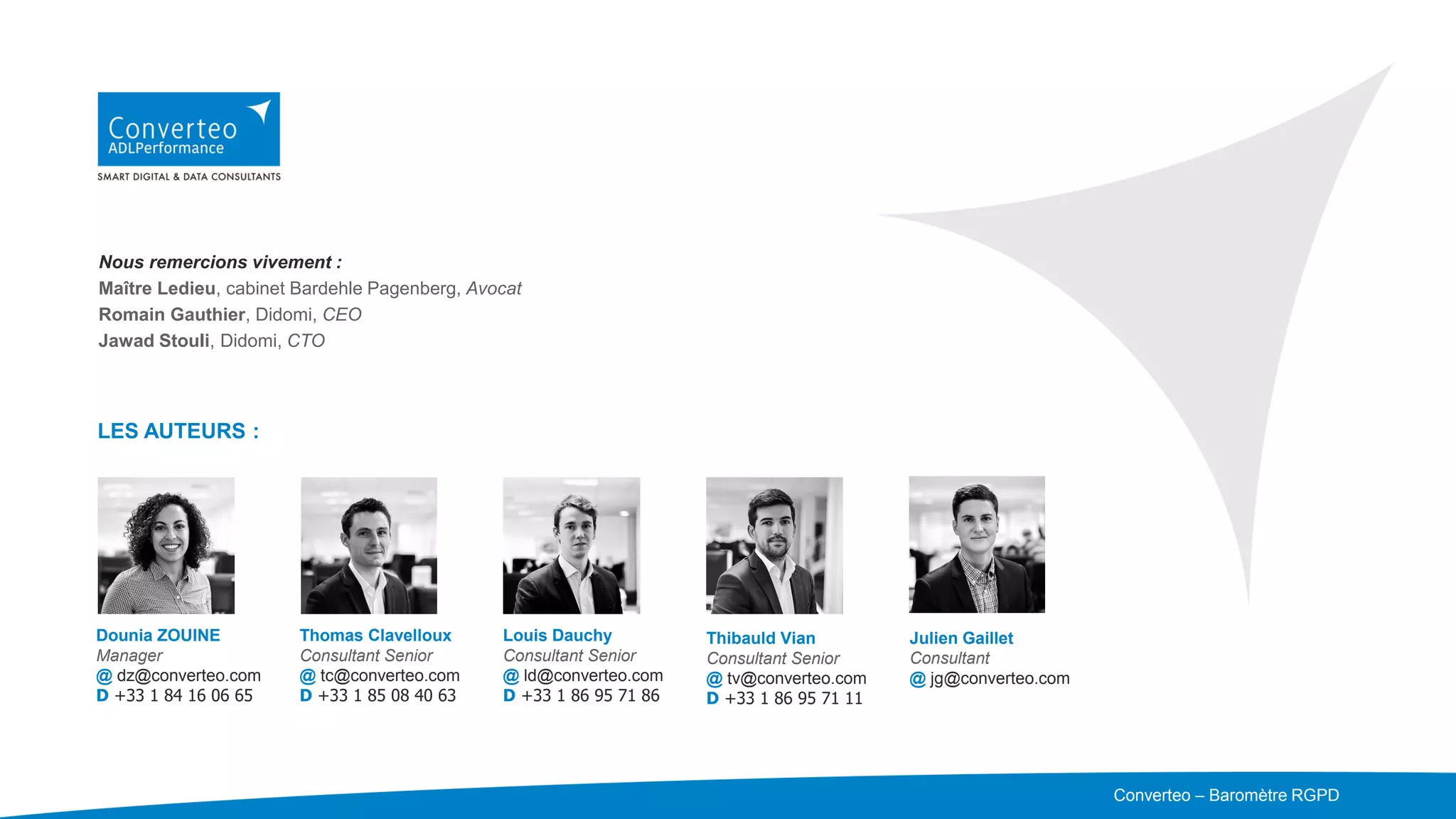 Merci de votre attention
Converteo – DOCUMENT CONFIDENTIEL –
Nous remercions vivement :
Maître Ledieu, cabinet Bardehle Pagenberg, Avocat
Romain Gauthier, Didomi, CEO
Jawad Stouli, Didomi, CTO
LES AUTEURS :
Dounia ZOUINE
Manager
@ dz@converteo.com
D +33 1 84 16 06 65
Thomas Clavelloux
Consultant Senior
@ tc@converteo.com
D +33 1 85 08 40 63
Louis Dauchy
Consultant Senior
@ ld@converteo.com
D +33 1 86 95 71 86
Thibauld Vian
Consultant Senior
@ tv@converteo.com
D +33 1 86 95 71 11
Julien Gaillet
Consultant
@ jg@converteo.com
Converteo – Baromètre RGPD
 