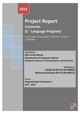 2013

Project Report
Converter
(C - Language Program)
A brief report of our project “Converter” written in
C Language.

Submitted to:

Miss Farah Nawaz
Department of Computer Science
Newports Institute of Communications and Economics
Submitted by:

Zuhaib Ali (NI-S13-BS-040001)
Muhammad Shoaib (NI-F13-BS-040012)
Course:

Programming Techniques 1
Fall – 2013

 