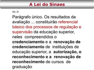 Art. 2o
Parágrafo único. Os resultados da
avaliação ... constituirão referencial
básico dos processos de regulação e
supervisão da educação superior,
neles compreendidos o
credenciamento e a renovação de
credenciamento de instituições de
educação superior, a autorização, o
reconhecimento e a renovação de
reconhecimento de cursos de
graduação
A Lei do Sinaes
 