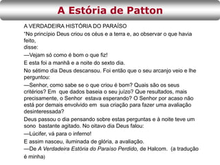 A VERDADEIRA HISTÓRIA DO PARAÍSO
“No princípio Deus criou os céus e a terra e, ao observar o que havia
feito,
disse:
—Vejam só como é bom o que fiz!
E esta foi a manhã e a noite do sexto dia.
No sétimo dia Deus descansou. Foi então que o seu arcanjo veio e lhe
perguntou:
—Senhor, como sabe se o que criou é bom? Quais são os seus
critérios? Em que dados baseia o seu juízo? Que resultados, mais
precisamente, o Senhor estava esperando? O Senhor por acaso não
está por demais envolvido em sua criação para fazer uma avaliação
desinteressada?
Deus passou o dia pensando sobre estas perguntas e à noite teve um
sono bastante agitado. No oitavo dia Deus falou:
—Lúcifer, vá para o inferno!
E assim nasceu, iluminada de glória, a avaliação.
—De A Verdadeira Estória do Paraíso Perdido, de Halcom. (a tradução
é minha)
A Estória de Patton
 