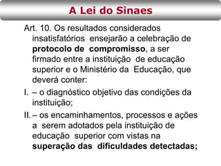 Art. 10. Os resultados considerados
insatisfatórios ensejarão a celebração de
protocolo de compromisso, a ser
firmado entre a instituição de educação
superior e o Ministério da Educação, que
deverá conter:
I. – o diagnóstico objetivo das condições da
instituição;
II.– os encaminhamentos, processos e ações
a serem adotados pela instituição de
educação superior com vistas na
superação das dificuldades detectadas;
A Lei do Sinaes
 